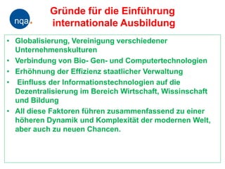 Gründe für die Einführung
           internationale Ausbildung
• Globalisierung, Vereinigung verschiedener
  Unternehmenskulturen
• Verbindung von Bio- Gen- und Computertechnologien
• Erhöhnung der Effizienz staatlicher Verwaltung
• Einfluss der Informationstechnologien auf die
  Dezentralisierung im Bereich Wirtschaft, Wissinschaft
  und Bildung
• All diese Faktoren führen zusammenfassend zu einer
  höheren Dynamik und Komplexität der modernen Welt,
  aber auch zu neuen Chancen.
 