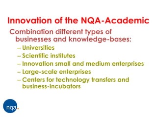 Innovation of the NQA-Academic
Combination different types of
 businesses and knowledge-bases:
  – Universities
  – Scientific institutes
  – Innovation small and medium enterprises
  – Large-scale enterprises
  – Centers for technology transfers and
    business-incubators
 