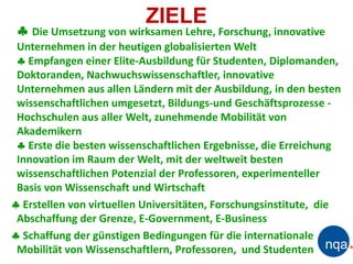 ZIELE
  Die Umsetzung von wirksamen Lehre, Forschung, innovative
 Unternehmen in der heutigen globalisierten Welt
  Empfangen einer Elite-Ausbildung für Studenten, Diplomanden,
 Doktoranden, Nachwuchswissenschaftler, innovative
 Unternehmen aus allen Ländern mit der Ausbildung, in den besten
 wissenschaftlichen umgesetzt, Bildungs-und Geschäftsprozesse -
 Hochschulen aus aller Welt, zunehmende Mobilität von
 Akademikern
  Erste die besten wissenschaftlichen Ergebnisse, die Erreichung
 Innovation im Raum der Welt, mit der weltweit besten
 wissenschaftlichen Potenzial der Professoren, experimenteller
 Basis von Wissenschaft und Wirtschaft
 Erstellen von virtuellen Universitäten, Forschungsinstitute, die
 Abschaffung der Grenze, E-Government, E-Business
 Schaffung der günstigen Bedingungen für die internationale
 Mobilität von Wissenschaftlern, Professoren, und Studenten
 