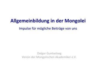 Allgemeinbildung	
  in	
  der	
  Mongolei	
  
Impulse	
  für	
  mögliche	
  Beiträge	
  von	
  uns	
  
	
  
	
  
Dolgor	
  Guntsetseg	
  
Verein	
  der	
  Mongolischen	
  Akademiker	
  e.V.	
  	
  
 