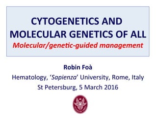 CYTOGENETICS	AND	
MOLECULAR	GENETICS	OF	ALL	
Molecular/gene,c-guided	management	
Robin	Foà	
Hematology,	‘Sapienza’	University,	Rome,	Italy	
St	Petersburg,	5	March	2016	
	
 