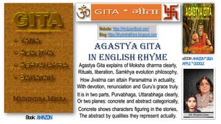 Agastya Gita explains of Moksha dharma clearly,
Rituals, liberation, Samkhya evolution philosophy,
How Jivatma can attain Paramatma in actuality,
With devotion, renunciation and Guru’s grace truly.
It is in two parts, Purvabhaga, Uttarabhaga clearly,
Or two planes: concrete and abstract categorically,
Concrete shows characters figuring in the stories,
The abstract by qualities they represent actually.
Agastya Gita
In English Rhyme eBOOK:AMAZON * B&N
APPLE * GOOGLE
Website: https://HinduismBook.com/
Blog: https://MunindraMisra.blogspot.com/
GITA * गीता
Book: AMAZON
 