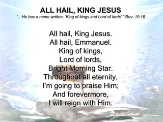 ALL HAIL, KING JESUS “… He has a name written, ‘King of kings and Lord of lords’.” Rev. 19:16 All hail, King Jesus. All hail, Emmanuel. King of kings, Lord of lords, Bright Morning Star. Throughout all eternity, I’m going to praise Him; And forevermore, I will reign with Him. 
