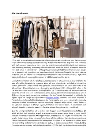 The main impact
Of the High Street retailers most likely to be affected, closures will largely come from the mid-market
shops with numerous shops across the country, that cater to the masses. High rent costs combined
with staff numbers means these stores have the largest overheads, combined with their customer
base also being adversely affected by economic shakeups. In recent months Warehouse and Oasis
have both called in administrators – although have interestingly had their online businesses bought
out by Boohoo - , and Debenhams has recently announced the closure of three further stores meaning
that since April, the retailer has said 20 stores will not reopen. The owners of Zara too, a High-Street
staple, just last week announced the closure of 1,200 stores around the world.
Luxury fashion retailers will also be affected, not necessarily by UK customers, as they tend to be the
least affected by changes in the economy. What will have a huge impact is the lack of international
visitors, particularly Chinese tourists who spend vast sums of money on the luxury retail sector in the
UK each year. Chinese tourists were estimated to spend between £764 million and £1 billion in the
UK retail sector this year (Internet Retailing) before the Coronavirus outbreak and their spending
power has already been seen back in action in China. Luxury retailer Hermes recorded record sales of
$2.7m on the first day it opened post-lockdown - the store's single-day sales tally is said to be the
highest figure for a single boutique in China (business insider). Similarly, since shops reopened in
France last week, luxury fashion boutiques in the French capital have been revamping their security
measures to create a transformed high-end experience. However, whilst initially crowds flocked to
the upmarket boutiques in Champs Élysées, traffic has since slowed down. It would seem that
although shopping is not going away, it is changing with purchases being more considered.
Over the coming months there will be caution from shoppers about the economic impact of Covid-19,
which will limit their spending, as well as a newly emerging anxiety about being in heavy footfall
locations and enclosed locations. Making premises “Covid Secure” is not easy for businesses who have
smaller footprints, or single entrances/exits. Some of the guidelines from the Government were
created from the success of the Grocers management of crowds in the middle of lockdown, which
includes limiting customer numbers inside and putting in place queuing systems outside, building
Perspex screens to separate staff at tills and mandatory PPE for staff. For retailers this becomes tricky
 