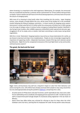 where browsing is so important to the retail experience, Waterstones, for example, has announced
that any unsold book touched by a customer will be ‘quarantined’ for 72 hours before being put back
on display. Fashion retailers too will have to limit the browsing experience, and many have announced
the closure of changing rooms.
With many of us choosing to shop locally rather than travelling into city centres, larger shopping
centres, many already in trouble before the crisis, will be some of the hardest hit in the immediate
months following the lifting of lockdown restrictions.. In recent months UK shopping centre owners
Hammerson’s market value fell to £1.21 billion while Intu announced a £2 billion loss in 2019, placing
it on the verge of collapse unless it receives further emergency funding (Retail Gazette). Westfield is
also facing its own troubles, after a £600m expansion at Westfield London opened only two years ago,
struggling to fill all its empty units as retailers held back committing to costly leases during Brexit
negotiations.
With this in mind, ‘Destination’ shopping locations may not be our chosen destinations for a while, as
we choose to stay local and shop in less crowded places. People are also increasingly recognising the
importance of supporting smaller, independent businesses instead of the big multi-nationals owned
by billionaires. Might this be the unexpected renaissance of the local High Street run by communities
and local business owners?
The good, the bad and the local
Bigger chains and businesses may well see a long-term impact on sales from their behaviour and
actions during this crisis. 21% of Brits have already convinced other people to stop using a brand that
has not acted appropriately during the pandemic (Edelman), and perhaps this is why:
- Arcardia owners Sir Philip Green and Lady Tina Green, worth reportedly $2.1bn, have come under
fire for withholding rents to landlords and stopping pension payments to staff. Arcadia has put all
staff on Government-paid furlough despite his businesses being registered in the tax haven of
Monaco
- Sports Direct boss Mike Ashley was criticised for refusing to close his shops when the initial
lockdown came into force, claiming that his employees fell under the key worker status because
 