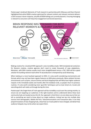 Posterscope’s landmark Moments of Truth research in partnership with JCDecaux and Clear Channel
highlighted that while DOOH creative optimised for relevant content and relevant moments delivers
a 32% increase in brain response, only 8% of DOOH billings are currently dynamic. Ensuring messaging
is relevant to consumers will help drive engagement and brand awareness.
Making creative for a localised OOH approach is also incredibly simple. With templated ad-containers
for Dynamic creative, creative agencies don’t need to create thousands of copy adaptations.
Moreover, with OOH creative usually much more straightforward versus a TVC, OOH will be a good
solution for building national reach while TV ad production is hampered by social distancing.
When looking at a more localised approach to OOH, it is also worth considering environments and
formats which may not have been regular features on OOH plans previously. More ambient formats
environments such as Gyms, Leisure Centres and local shopping hubs will likely have higher audience
impacts in the immediate weeks and months after the lockdown ends, as people return to previous
routines. It’s also worth considering more ‘guerrilla’ techniques such as local street art, murals and
stencilling which will really cut through during this time.
Posterscope’s No Single Point of Truth approach will be incredibly crucial over the coming months, to
ensure we are targeting our audiences in the right locations and to understand where these local
community hubs are located across the UK. Our approach is that there is no one data source that can
tell us everything we need to know about our target audience, instead we tap into multiple data
sources from Demographic, Mobile Ad-Tech, Telecommunications and Transaction data. It can help
pinpoint locations of new shopping hubs, show how our travel patterns have changed, and detail how
audience hotspots may not be where we expect them.
 