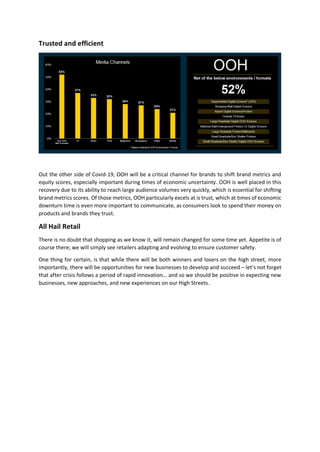 Trusted and efficient
Out the other side of Covid-19, OOH will be a critical channel for brands to shift brand metrics and
equity scores, especially important during times of economic uncertainty. OOH is well placed in this
recovery due to its ability to reach large audience volumes very quickly, which is essential for shifting
brand metrics scores. Of those metrics, OOH particularly excels at is trust, which at times of economic
downturn time is even more important to communicate, as consumers look to spend their money on
products and brands they trust.
All Hail Retail
There is no doubt that shopping as we know it, will remain changed for some time yet. Appetite is of
course there; we will simply see retailers adapting and evolving to ensure customer safety.
One thing for certain, is that while there will be both winners and losers on the high street, more
importantly, there will be opportunities for new businesses to develop and succeed – let’s not forget
that after crisis follows a period of rapid innovation… and so we should be positive in expecting new
businesses, new approaches, and new experiences on our High Streets.
 