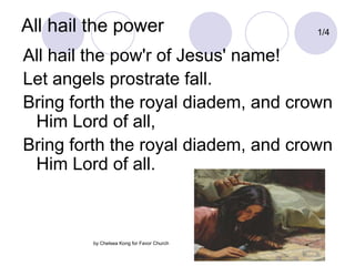All hail the power 1/4 All hail the pow'r of Jesus' name! Let angels prostrate fall. Bring forth the royal diadem, and crown Him Lord of all, Bring forth the royal diadem, and crown Him Lord of all. by Chelsea Kong for Favor Church 