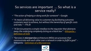 So services are important … So what is a
service really?
• “The action of helping or doing work for someone” – Google
• “A means of delivering value to customers by facilitating outcomes
customers want to achieve, but without the ownership of specific costs
and risks.” – ITIL©
• “A Service presents a simple interface to the requester that abstracts
away the underlying complexity acting as a black box.” -Wikipedia –
definition of SOA
• “Services in microservice architecture (MSA) are processes that
communicate with each other over a network in order to fulfill a goal” -
Wikipedia - Definition of a Microservice
 