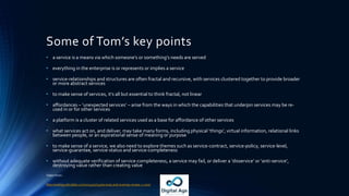 Some of Tom’s key points
• a service is a means via which someone’s or something’s needs are served
• everything in the enterprise is or represents or implies a service
• service-relationships and structures are often fractal and recursive, with services clustered together to provide broader
or more abstract services
• to make sense of services, it’s all but essential to think fractal, not linear
• affordances – ‘unexpected services’ – arise from the ways in which the capabilities that underpin services may be re-
used in or for other services
• a platform is a cluster of related services used as a base for affordance of other services
• what services act on, and deliver, may take many forms, including physical ‘things’, virtual information, relational links
between people, or an aspirational sense of meaning or purpose
• to make sense of a service, we also need to explore themes such as service-contract, service-policy, service-level,
service-guarantee, service-status and service-completeness
• without adequate verification of service-completeness, a service may fail, or deliver a ‘disservice’ or ‘anti-service’,
destroying value rather than creating value
Taken from :
http://weblog.tetradian.com/2014/10/14/services-and-ecanvas-review-1-core/
 