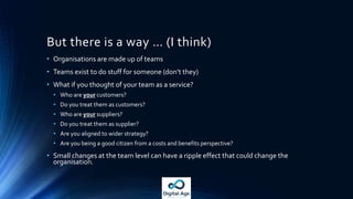Easy peasy then?
• Org changes are the hardest thing to do in any organisation
• Service oriented orgs redistribute power – that will be resisted
• Distribution of value to beneficiaries may change (or at least become more
transparent) – that will be resisted
• So not easy … but it has to happen for most organisations if they want to
survive in the Digital Age.
• We’re still working out new ways of doing this – there is no blueprint (yet),
so try and drive change via small experiments (see Popcorn Flow for one
way to do this).
 