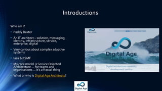Introductions
Who am I?
• Paddy Baxter
• An IT architect – solution, messaging,
identity, infrastructure, service,
enterprise, digital
• Very curious about complex adaptive
systems
• Iasa & itSMF
• My core model is Service Oriented
Architecture … for teams and
organisations … it’s a fractal thing
• What or who is DigitalAge Architects?
 
