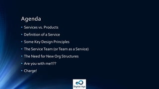 Agenda
• Services vs. Products
• Definition of a Service
• Some Key Design Principles
• The ServiceTeam (orTeam as a Service)
• The Need for New Org Structures
• Are you with me!!??
• Charge!
 