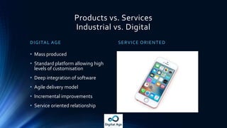 Products vs. Services
Industrial vs. Digital
DIGITAL AGE SERVICE ORIENTED
• Mass produced
• Standard platform allowing high
levels of customisation
• Deep integration of software
• Agile delivery model
• Incremental improvements
• Service oriented relationship
 