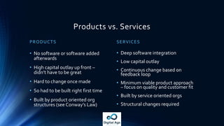 Products vs. Services
PRODUCTS
• No software or software added
afterwards
• High capital outlay up front –
didn’t have to be great
• Hard to change once made
• So had to be built right first time
• Built by product oriented org
structures (see Conway’s Law)
SERVICES
• Deep software integration
• Low capital outlay
• Continuous change based on
feedback loop
• Minimum viable product approach
– focus on quality and customer fit
• Built by service oriented orgs
• Structural changes required
 