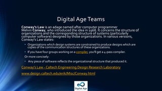 Digital Age Teams
Conway's Law is an adage named after computer programmer
Melvin Conway, who introduced the idea in 1968. It concerns the structure of
organizations and the corresponding structure of systems (particularly
computer software) designed by those organizations. In various versions,
Conway's Law states:
• Organizations which design systems are constrained to produce designs which are
copies of the communication structures of these organizations.
• If you have four groups working on a compiler, you'll get a 4-pass compiler.
Or more concisely:
• Any piece of software reflects the organizational structure that produced it.
Conway's Law - Caltech Engineering Design Research Laboratory
www.design.caltech.edu/erik/Misc/Conway.html
 