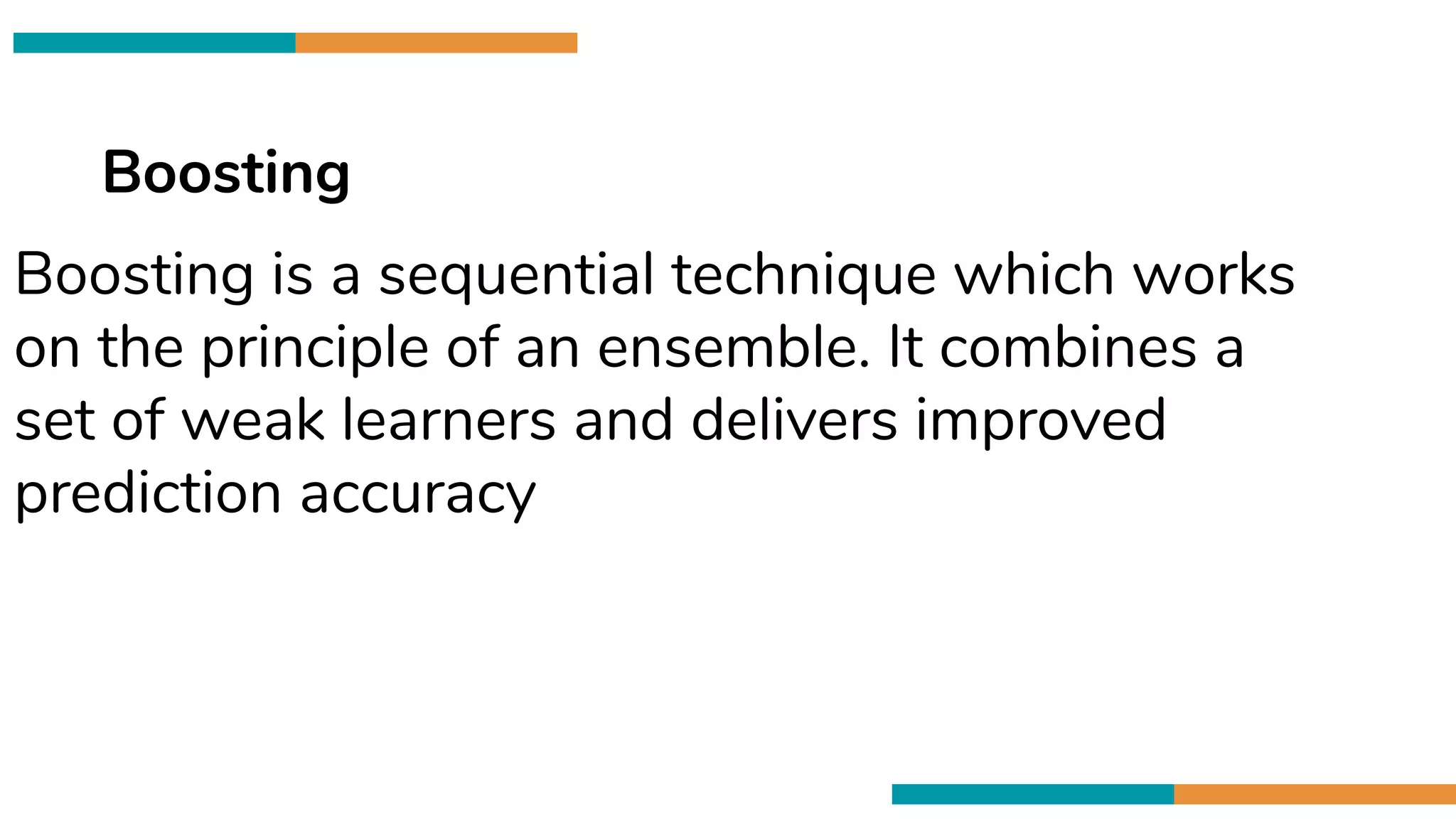 Cross validation is
80/20 Data Spliting
Boosting
Boosting is a sequential technique which works
on the principle of an ensemble. It combines a
set of weak learners and delivers improved
prediction accuracy
 