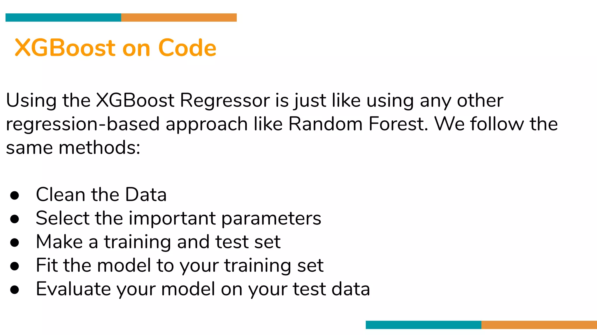 Cross validation is
80/20 Data Spliting
XGBoost on Code
Using the XGBoost Regressor is just like using any other
regression-based approach like Random Forest. We follow the
same methods:
● Clean the Data
● Select the important parameters
● Make a training and test set
● Fit the model to your training set
● Evaluate your model on your test data
 