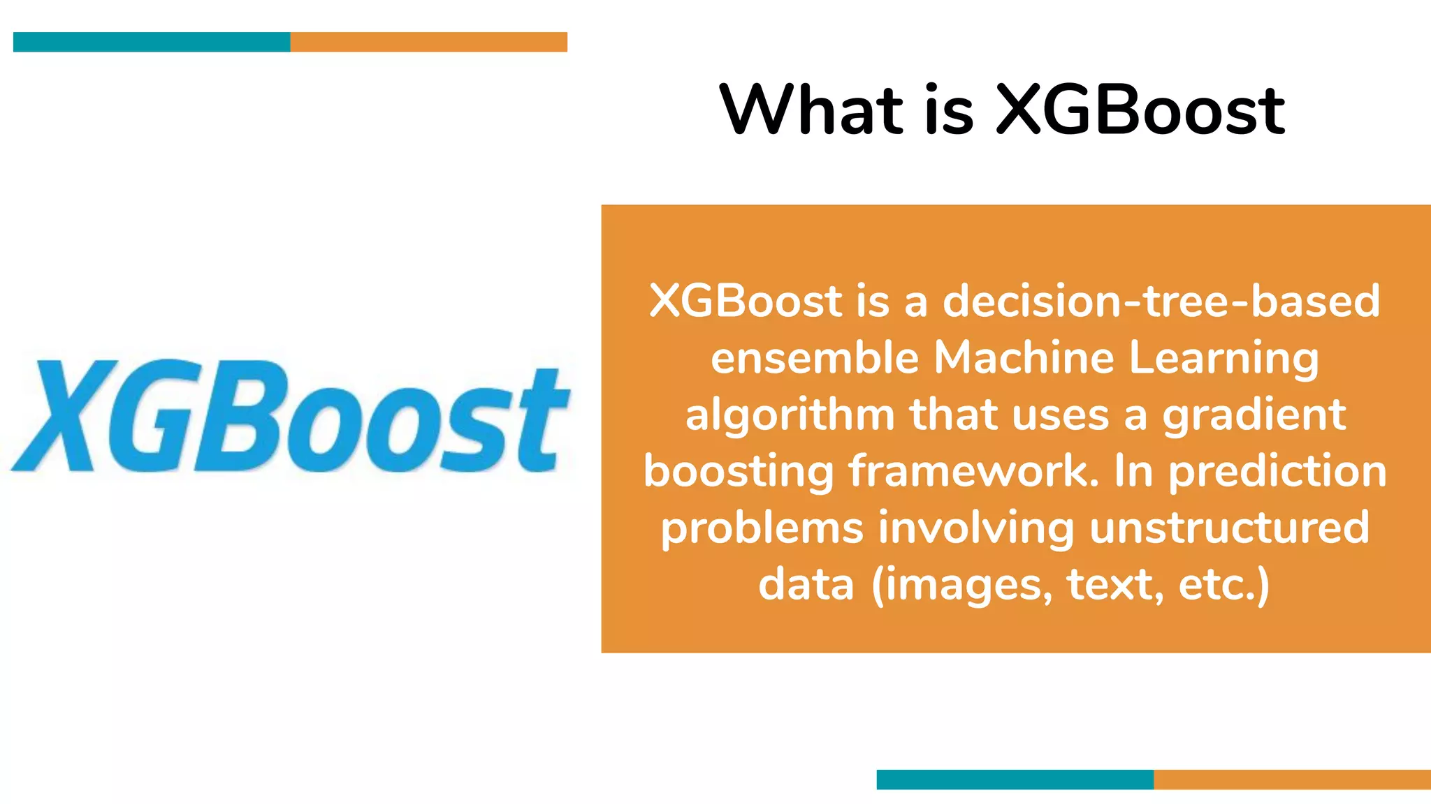 What is XGBoost
XGBoost is a decision-tree-based
ensemble Machine Learning
algorithm that uses a gradient
boosting framework. In prediction
problems involving unstructured
data (images, text, etc.)
 
