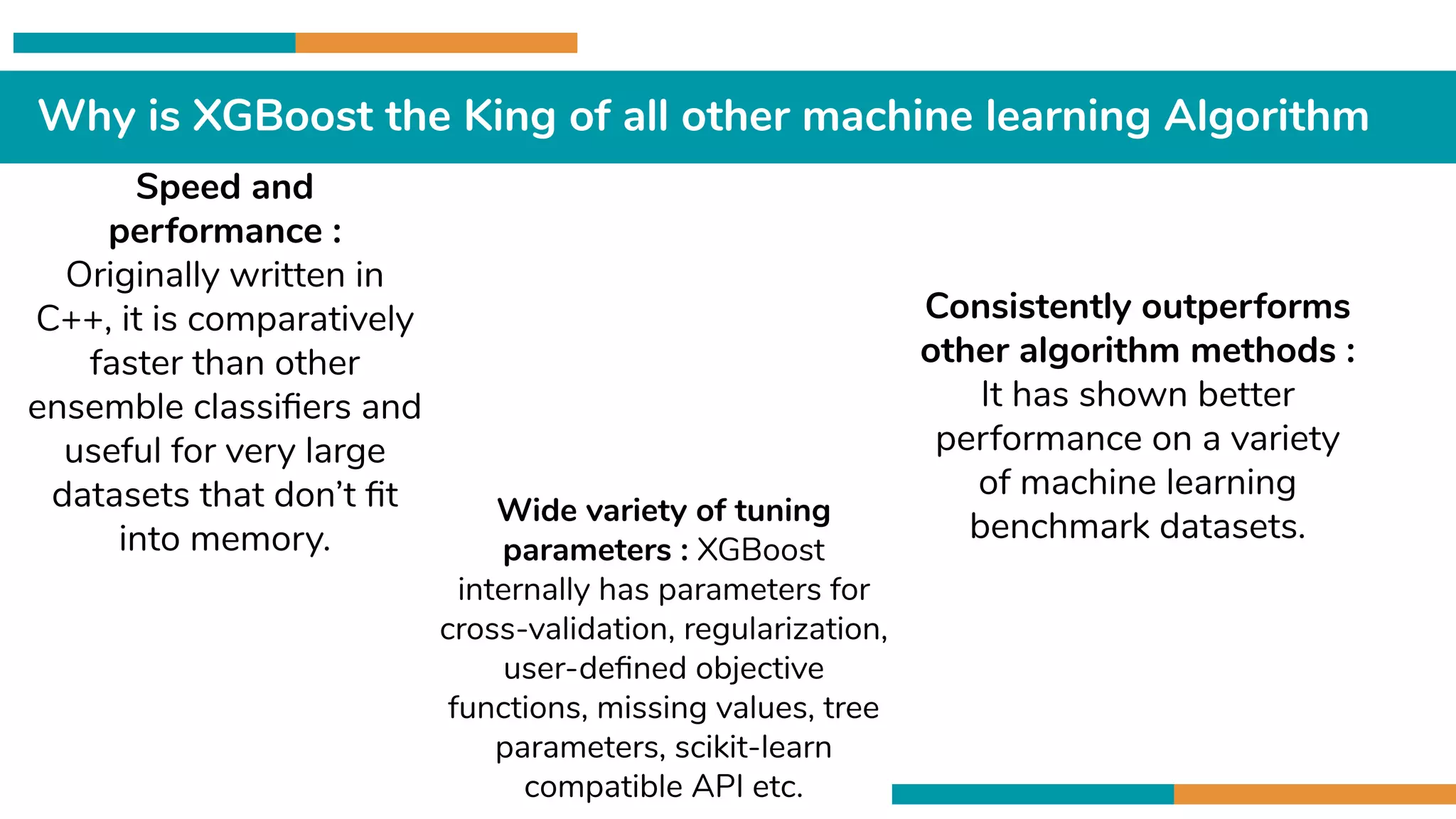Why is XGBoost the King of all other machine learning Algorithm
Speed and
performance :
Originally written in
C++, it is comparatively
faster than other
ensemble classiﬁers and
useful for very large
datasets that don’t ﬁt
into memory.
Consistently outperforms
other algorithm methods :
It has shown better
performance on a variety
of machine learning
benchmark datasets.Wide variety of tuning
parameters : XGBoost
internally has parameters for
cross-validation, regularization,
user-deﬁned objective
functions, missing values, tree
parameters, scikit-learn
compatible API etc.
 