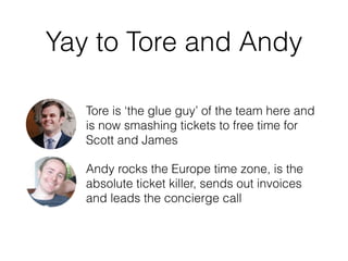 Yay to Tore and Andy
Tore is ‘the glue guy’ of the team here and
is now smashing tickets to free time for
Scott and James
Andy rocks the Europe time zone, is the
absolute ticket killer, sends out invoices
and leads the concierge call
 
