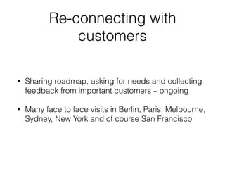 Re-connecting with
customers
• Sharing roadmap, asking for needs and collecting
feedback from important customers – ongoing
• Many face to face visits in Berlin, Paris, Melbourne,
Sydney, New York and of course San Francisco
 