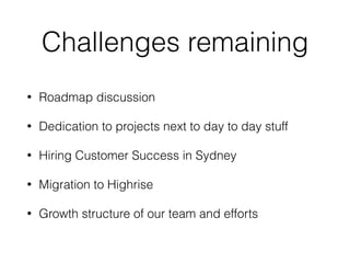 Challenges remaining
• Roadmap discussion
• Dedication to projects next to day to day stuff
• Hiring Customer Success in Sydney
• Migration to Highrise
• Growth structure of our team and efforts
 
