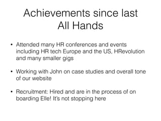 Achievements since last
All Hands
• Attended many HR conferences and events
including HR tech Europe and the US, HRevolution
and many smaller gigs
• Working with John on case studies and overall tone
of our website
• Recruitment: Hired and are in the process of on
boarding Elle! It’s not stopping here
 