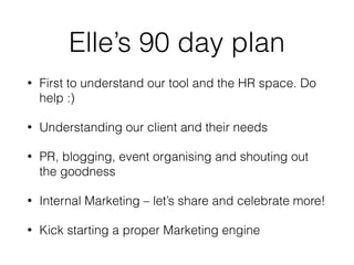 Elle’s 90 day plan
• First to understand our tool and the HR space. Do
help :)
• Understanding our client and their needs
• PR, blogging, event organising and shouting out
the goodness
• Internal Marketing – let’s share and celebrate more!
• Kick starting a proper Marketing engine
 