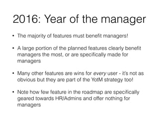 2016: Year of the manager
• The majority of features must beneﬁt managers!
• A large portion of the planned features clearly beneﬁt
managers the most, or are speciﬁcally made for
managers
• Many other features are wins for every user - it’s not as
obvious but they are part of the YotM strategy too!
• Note how few feature in the roadmap are speciﬁcally
geared towards HR/Admins and offer nothing for
managers
 
