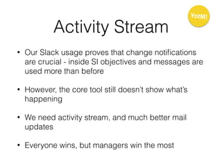 Activity Stream
• Our Slack usage proves that change notiﬁcations
are crucial - inside SI objectives and messages are
used more than before
• However, the core tool still doesn’t show what’s
happening
• We need activity stream, and much better mail
updates
• Everyone wins, but managers win the most
YotM!
 