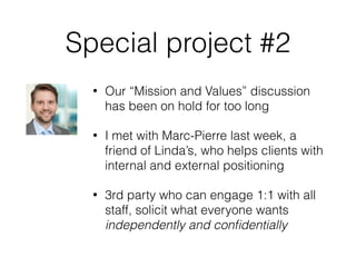 Special project #2
• Our “Mission and Values” discussion
has been on hold for too long
• I met with Marc-Pierre last week, a
friend of Linda’s, who helps clients with
internal and external positioning
• 3rd party who can engage 1:1 with all
staff, solicit what everyone wants
independently and conﬁdentially
 