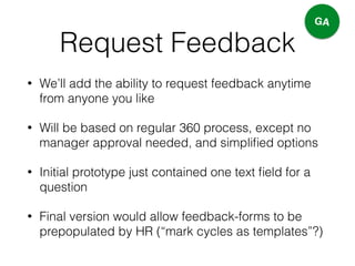 Request Feedback
• We’ll add the ability to request feedback anytime
from anyone you like
• Will be based on regular 360 process, except no
manager approval needed, and simpliﬁed options
• Initial prototype just contained one text ﬁeld for a
question
• Final version would allow feedback-forms to be
prepopulated by HR (“mark cycles as templates”?)
GA
 