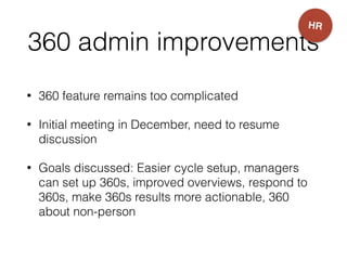 360 admin improvements
• 360 feature remains too complicated
• Initial meeting in December, need to resume
discussion
• Goals discussed: Easier cycle setup, managers
can set up 360s, improved overviews, respond to
360s, make 360s results more actionable, 360
about non-person
HR
 