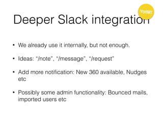 Deeper Slack integration
• We already use it internally, but not enough.
• Ideas: “/note”, “/message”, “/request”
• Add more notiﬁcation: New 360 available, Nudges
etc
• Possibly some admin functionality: Bounced mails,
imported users etc
YotM!
 