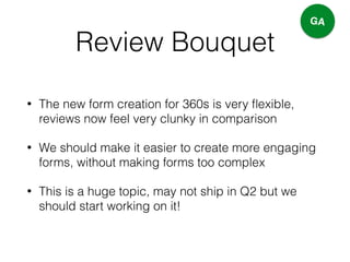 Review Bouquet
• The new form creation for 360s is very ﬂexible,
reviews now feel very clunky in comparison
• We should make it easier to create more engaging
forms, without making forms too complex
• This is a huge topic, may not ship in Q2 but we
should start working on it!
GA
 