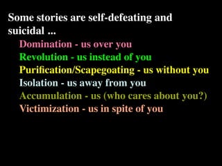 Some stories are self-defeating and
suicidal ...
  Domination - us over you
  Revolution - us instead of you
  Puriﬁcation/Scapegoating - us without you
  Isolation - us away from you
  Accumulation - us (who cares about you?)
  Victimization - us in spite of you
 
