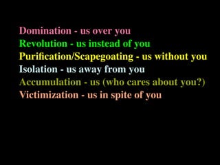 Domination - us over you
Revolution - us instead of you
Puriﬁcation/Scapegoating - us without you
Isolation - us away from you
Accumulation - us (who cares about you?)
Victimization - us in spite of you
 