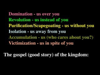 Domination - us over you
  Revolution - us instead of you
  Puriﬁcation/Scapegoating - us without you
  Isolation - us away from you
  Accumulation - us (who cares about you?)
  Victimization - us in spite of you

The gospel (good story) of the kingdom:
 