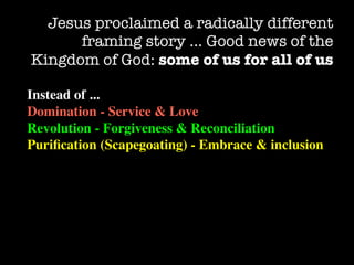 Jesus proclaimed a radically different
      framing story … Good news of the
Kingdom of God: some of us for all of us

Instead of ...
Domination - Service & Love
Revolution - Forgiveness & Reconciliation
Puriﬁcation (Scapegoating) - Embrace & inclusion
 