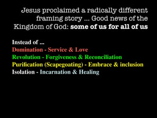 Jesus proclaimed a radically different
      framing story … Good news of the
Kingdom of God: some of us for all of us

Instead of ...
Domination - Service & Love
Revolution - Forgiveness & Reconciliation
Puriﬁcation (Scapegoating) - Embrace & inclusion
Isolation - Incarnation & Healing
 