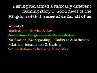 Jesus proclaimed a radically different
      framing story … Good news of the
Kingdom of God: some of us for all of us

Instead of ...
Domination - Service & Love
Revolution - Forgiveness & Reconciliation
Puriﬁcation (Scapegoating) - Embrace & inclusion
Isolation - Incarnation & Healing
Accumulation - Self-giving & sacriﬁce
 