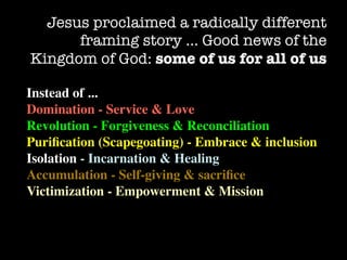 Jesus proclaimed a radically different
      framing story … Good news of the
Kingdom of God: some of us for all of us

Instead of ...
Domination - Service & Love
Revolution - Forgiveness & Reconciliation
Puriﬁcation (Scapegoating) - Embrace & inclusion
Isolation - Incarnation & Healing
Accumulation - Self-giving & sacriﬁce
Victimization - Empowerment & Mission
 