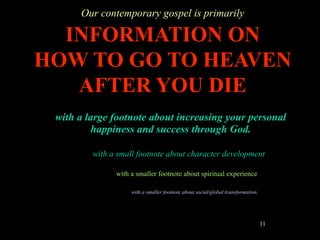 Our contemporary gospel is primarily

  INFORMATION ON
HOW TO GO TO HEAVEN
   AFTER YOU DIE
 with a large footnote about increasing your personal
         happiness and success through God.

         with a small footnote about character development

               with a smaller footnote about spiritual experience

                    with a smaller footnote about social/global transformation.




                                                                                  11
 