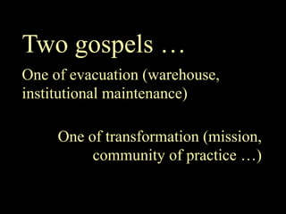 Two gospels …
One of evacuation (warehouse,
institutional maintenance)

     One of transformation (mission,
          community of practice …)
 