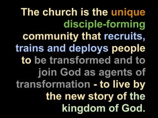 The church is the unique
            disciple-forming
  community that recruits,
trains and deploys people
  to be transformed and to
      join God as agents of
transformation - to live by
        the new story of the
           kingdom of God.
 
