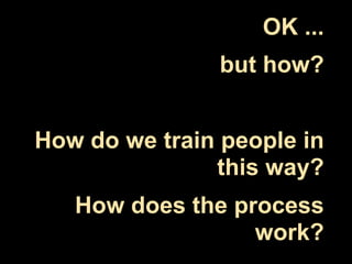 OK ...
               but how?


How do we train people in
               this way?
   How does the process
                  work?
 