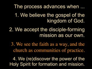 The process advances when ...
  1. We believe the gospel of the
                kingdom of God.
2. We accept the disciple-forming
            mission as our own.
3. We see the faith as a way, and the
 church as communities of practice.
 4. We (re)discover the power of the
Holy Spirit for formation and mission.
 