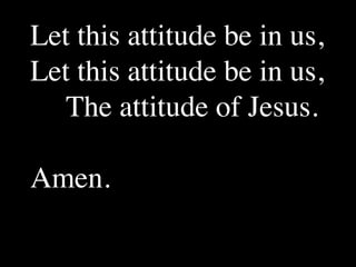 Let this attitude be in us,
Let this attitude be in us,
   The attitude of Jesus.

Amen.
 