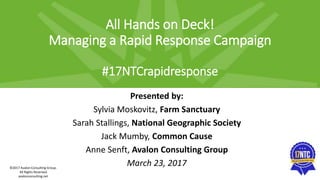 All Hands on Deck!
Managing a Rapid Response Campaign
#17NTCrapidresponse
Presented by:
Sylvia Moskovitz, Farm Sanctuary
Sarah Stallings, National Geographic Society
Jack Mumby, Common Cause
Anne Senft, Avalon Consulting Group
March 23, 2017©2017 Avalon Consulting Group.
All Rights Reserved.
avalonconsulting.net
 